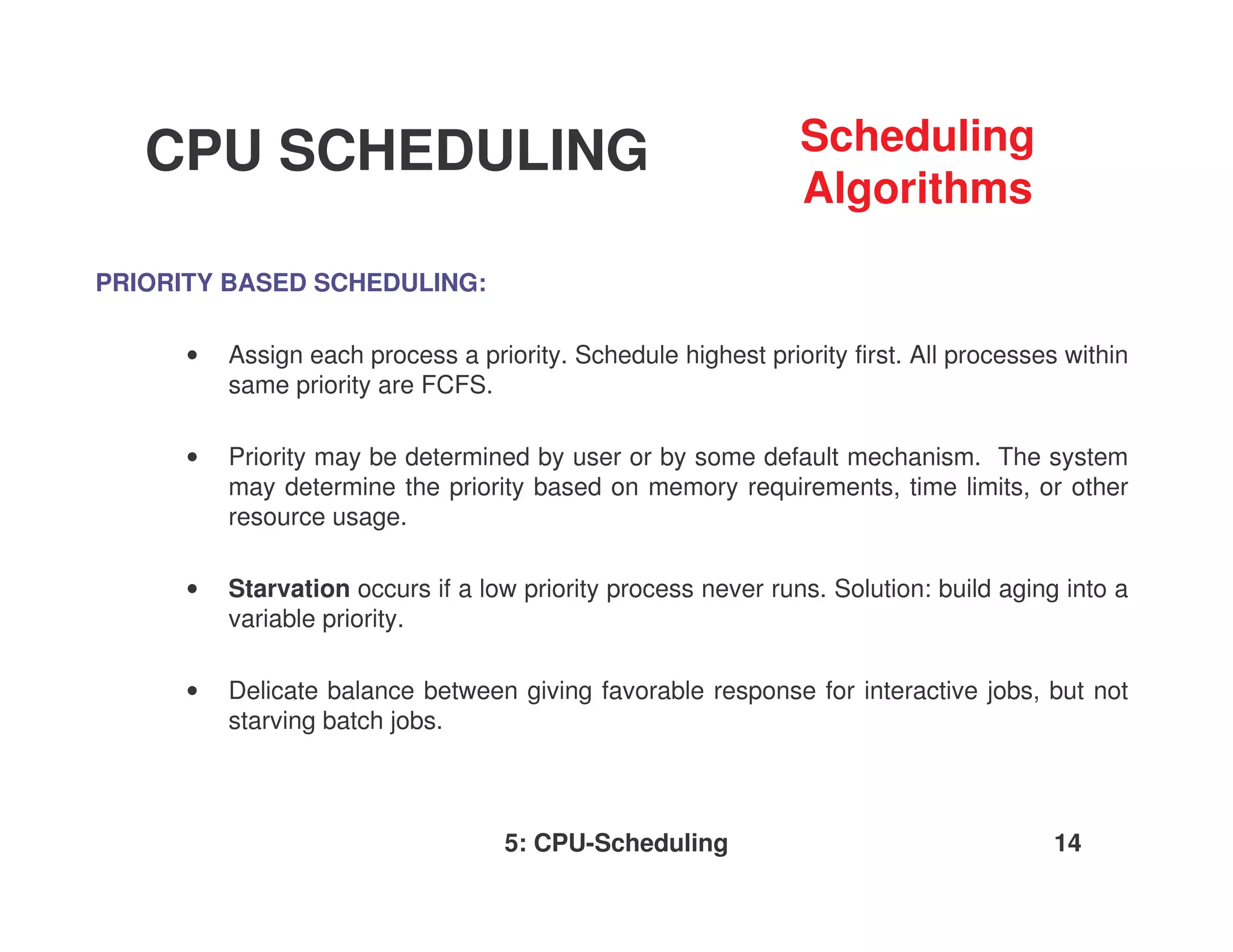 CPU SCHEDULING                                              Scheduling
                                                               Algorithms

PRIORITY BASED SCHEDULING:

      •   Assign each process a priority. Schedule highest priority first. All processes within
          same priority are FCFS.

      •   Priority may be determined by user or by some default mechanism. The system
          may determine the priority based on memory requirements, time limits, or other
          resource usage.

      •   Starvation occurs if a low priority process never runs. Solution: build aging into a
          variable priority.

      •   Delicate balance between giving favorable response for interactive jobs, but not
          starving batch jobs.



                                    5: CPU-Scheduling                                  14
 