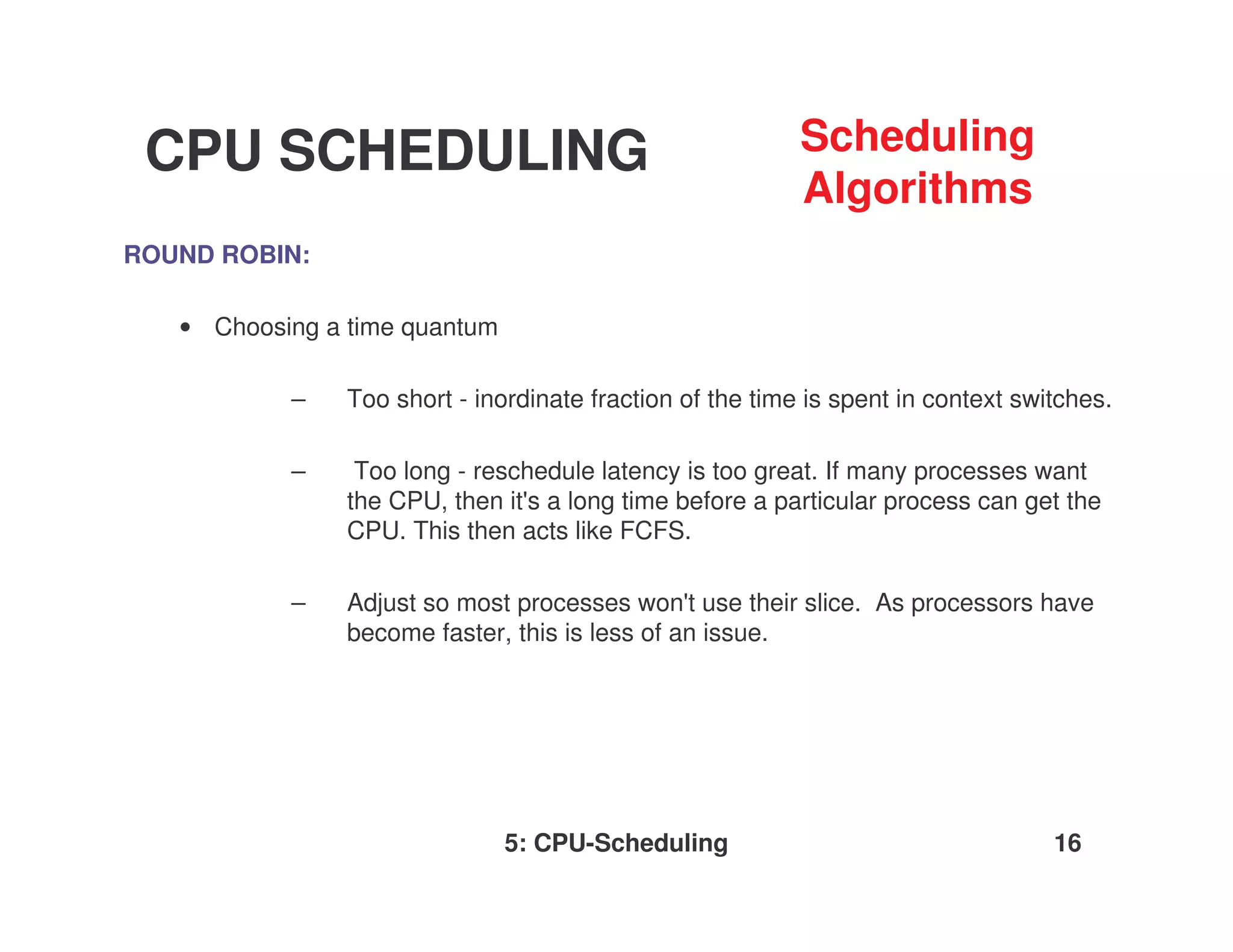 CPU SCHEDULING                                            Scheduling
                                                           Algorithms
ROUND ROBIN:

   • Choosing a time quantum

           –    Too short - inordinate fraction of the time is spent in context switches.

           –     Too long - reschedule latency is too great. If many processes want
                the CPU, then it' a long time before a particular process can get the
                                 s
                CPU. This then acts like FCFS.

           –    Adjust so most processes won'use their slice. As processors have
                                                t
                become faster, this is less of an issue.




                               5: CPU-Scheduling                                   16
 