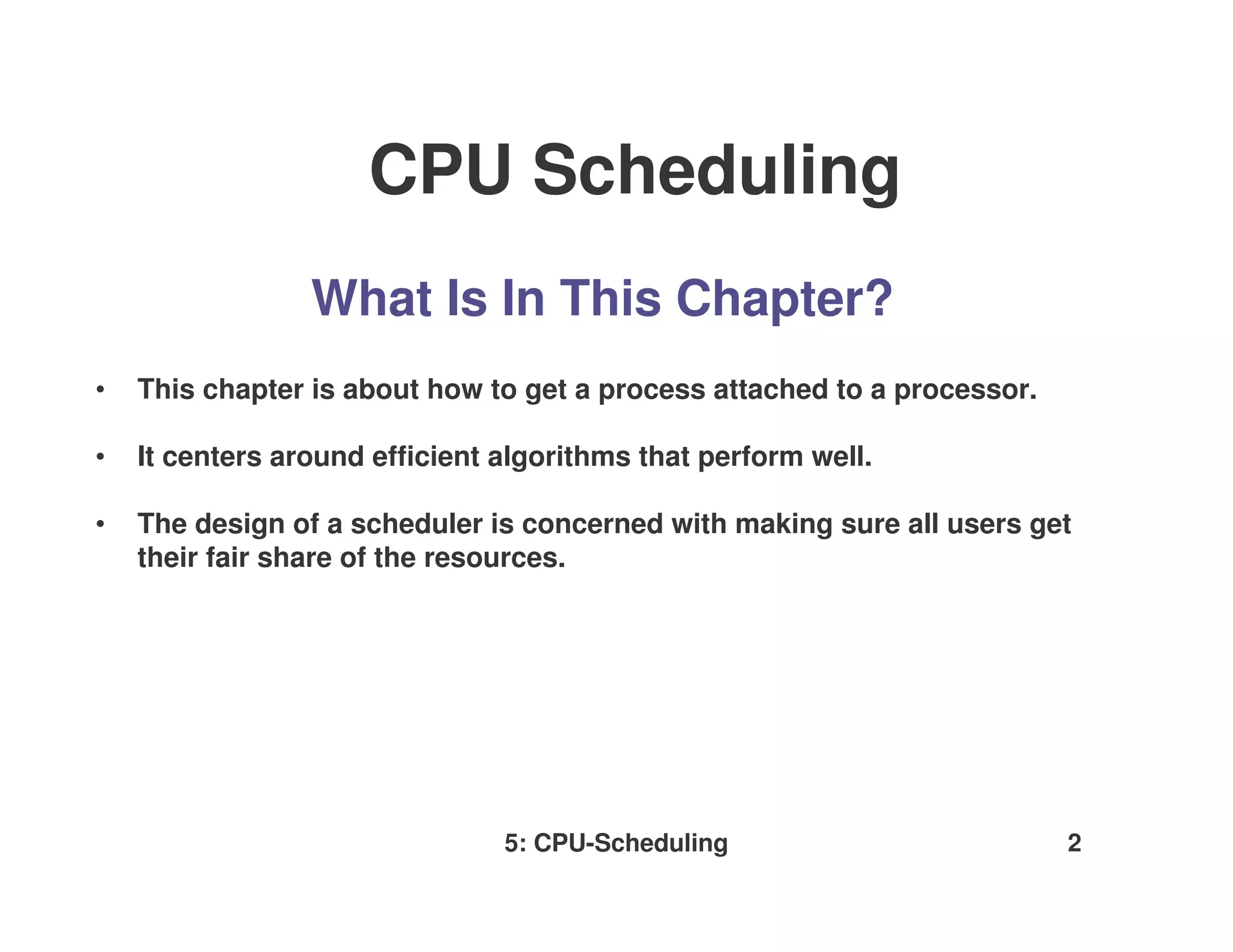 CPU Scheduling
                 What Is In This Chapter?
•   This chapter is about how to get a process attached to a processor.

•   It centers around efficient algorithms that perform well.

•   The design of a scheduler is concerned with making sure all users get
    their fair share of the resources.




                                5: CPU-Scheduling                         2
 