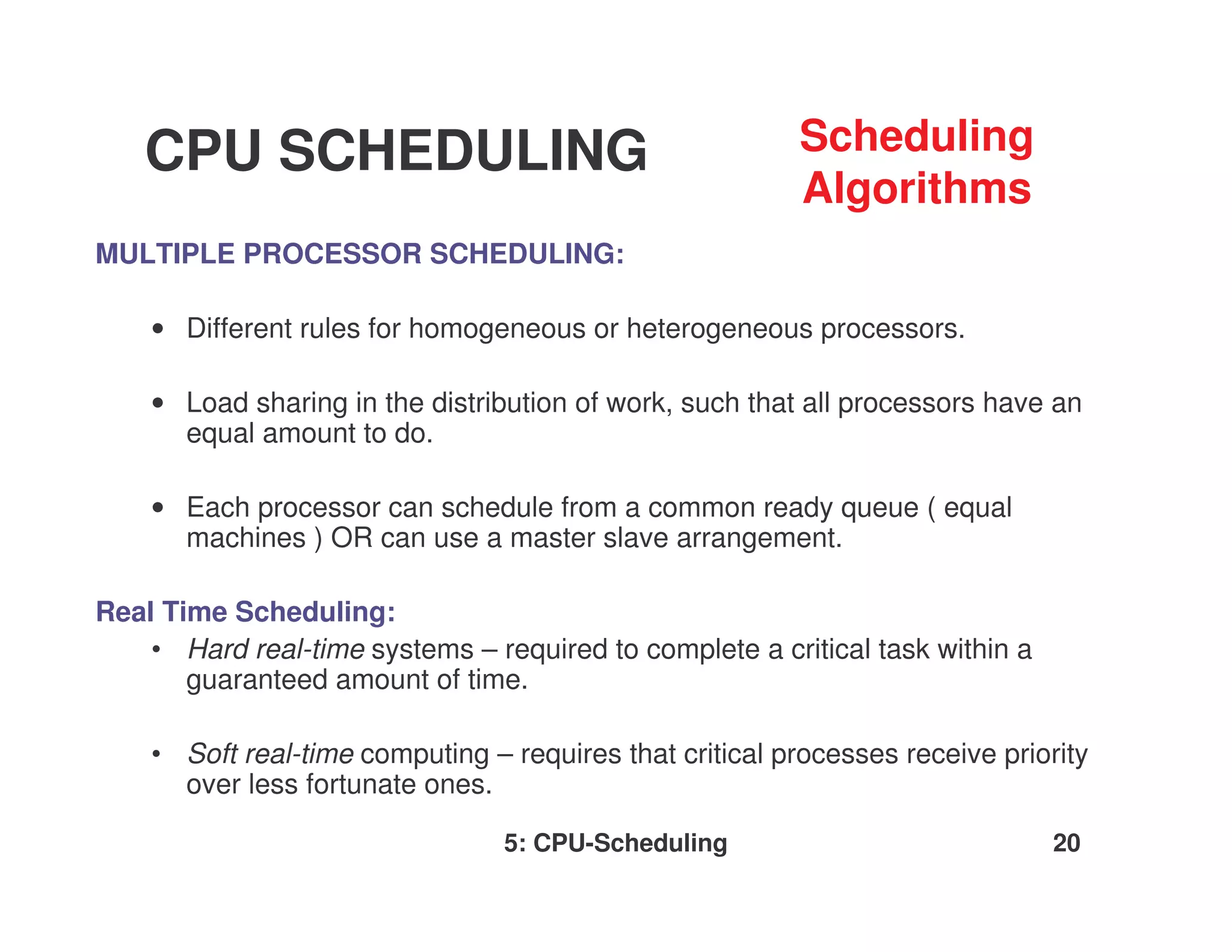 CPU SCHEDULING                                       Scheduling
                                                         Algorithms
MULTIPLE PROCESSOR SCHEDULING:

    • Different rules for homogeneous or heterogeneous processors.

    • Load sharing in the distribution of work, such that all processors have an
      equal amount to do.

    • Each processor can schedule from a common ready queue ( equal
      machines ) OR can use a master slave arrangement.

Real Time Scheduling:
    • Hard real-time systems – required to complete a critical task within a
       guaranteed amount of time.

    • Soft real-time computing – requires that critical processes receive priority
      over less fortunate ones.

                                 5: CPU-Scheduling                             20
 