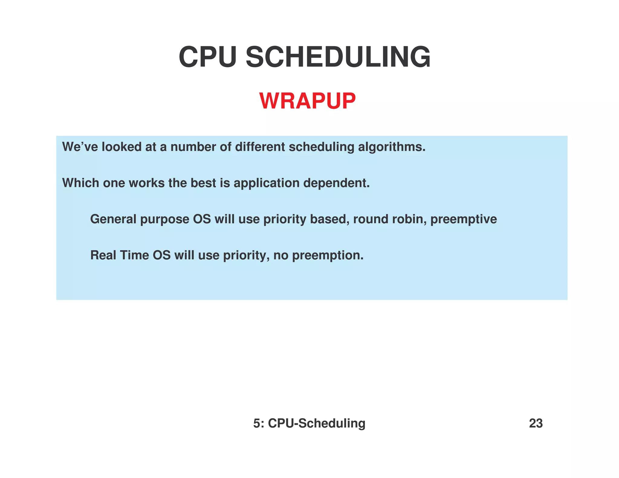 CPU SCHEDULING
                                WRAPUP
We’ve looked at a number of different scheduling algorithms.

Which one works the best is application dependent.

    General purpose OS will use priority based, round robin, preemptive

    Real Time OS will use priority, no preemption.




                               5: CPU-Scheduling                          23
 