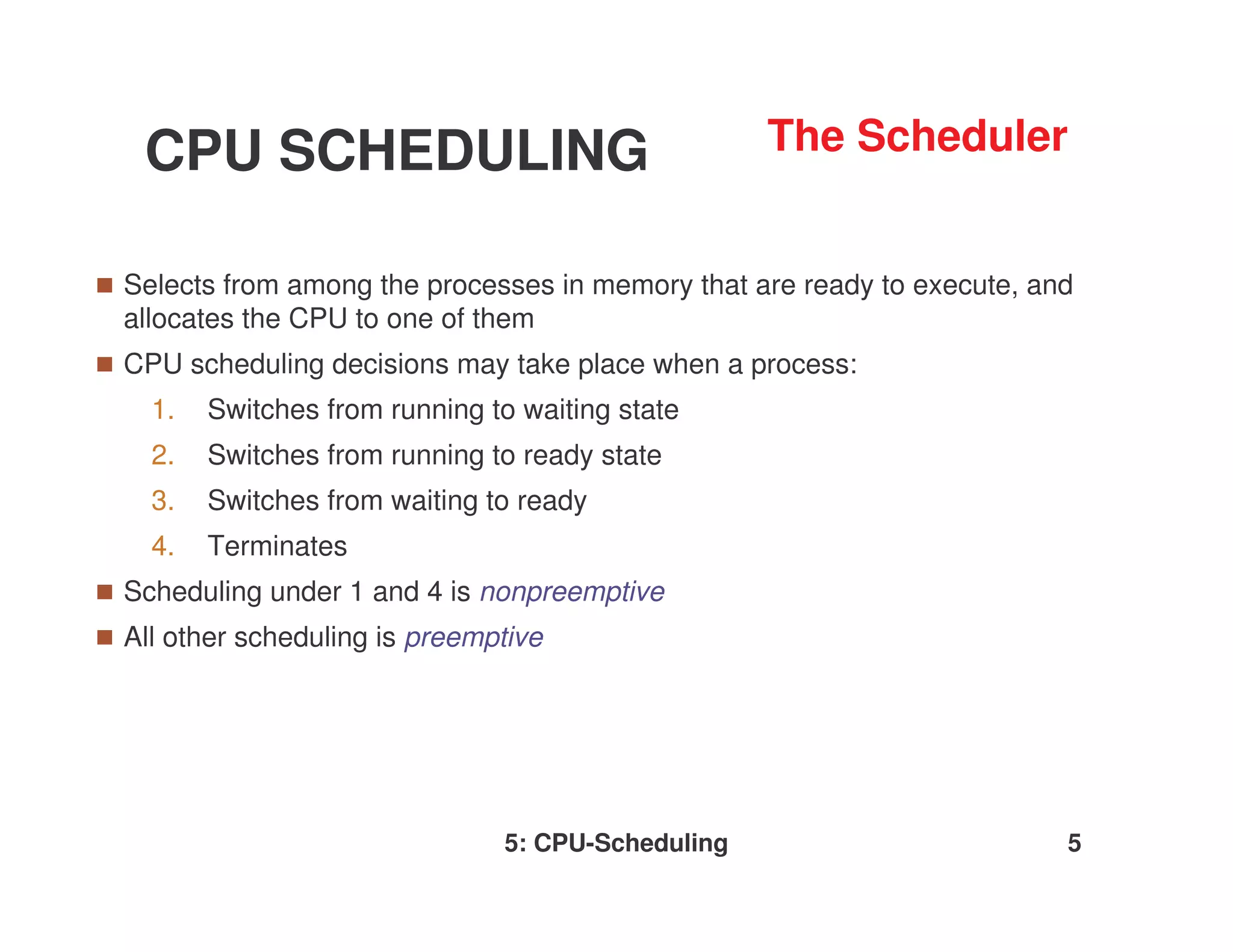 CPU SCHEDULING                                   The Scheduler


Selects from among the processes in memory that are ready to execute, and
allocates the CPU to one of them
CPU scheduling decisions may take place when a process:
  1.   Switches from running to waiting state
  2.   Switches from running to ready state
  3.   Switches from waiting to ready
  4.   Terminates
Scheduling under 1 and 4 is nonpreemptive
All other scheduling is preemptive




                              5: CPU-Scheduling                         5
 