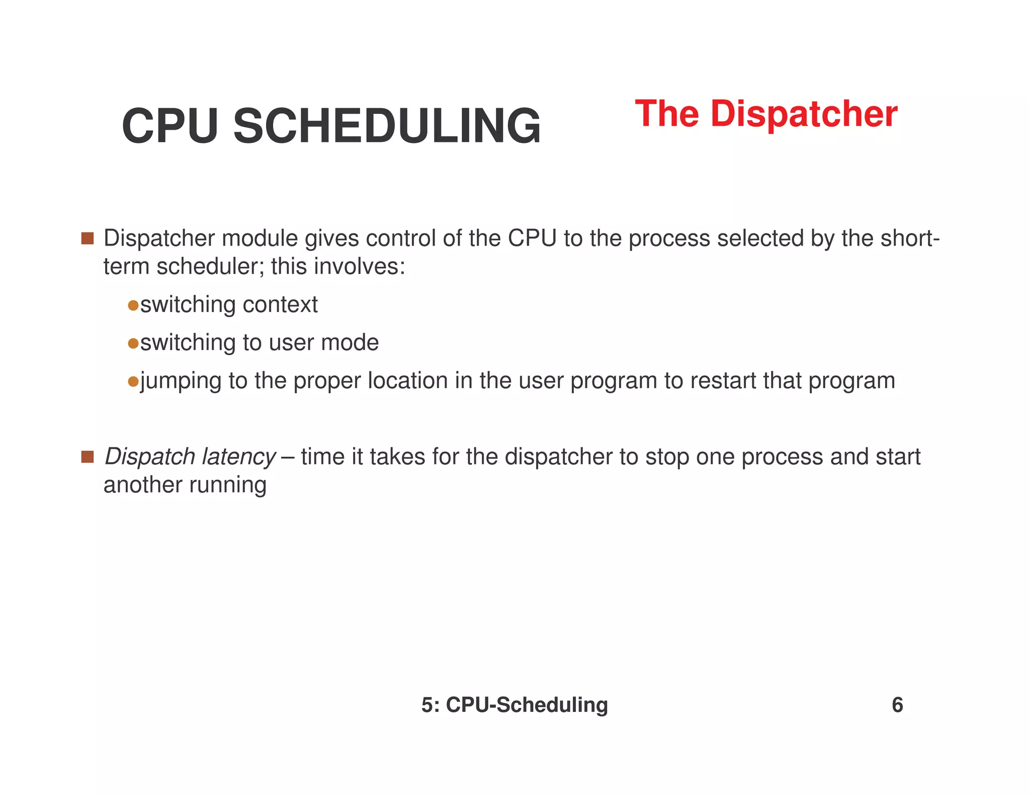 CPU SCHEDULING                                     The Dispatcher


Dispatcher module gives control of the CPU to the process selected by the short-
term scheduler; this involves:
   switching context
   switching to user mode
   jumping to the proper location in the user program to restart that program


Dispatch latency – time it takes for the dispatcher to stop one process and start
another running




                               5: CPU-Scheduling                              6
 