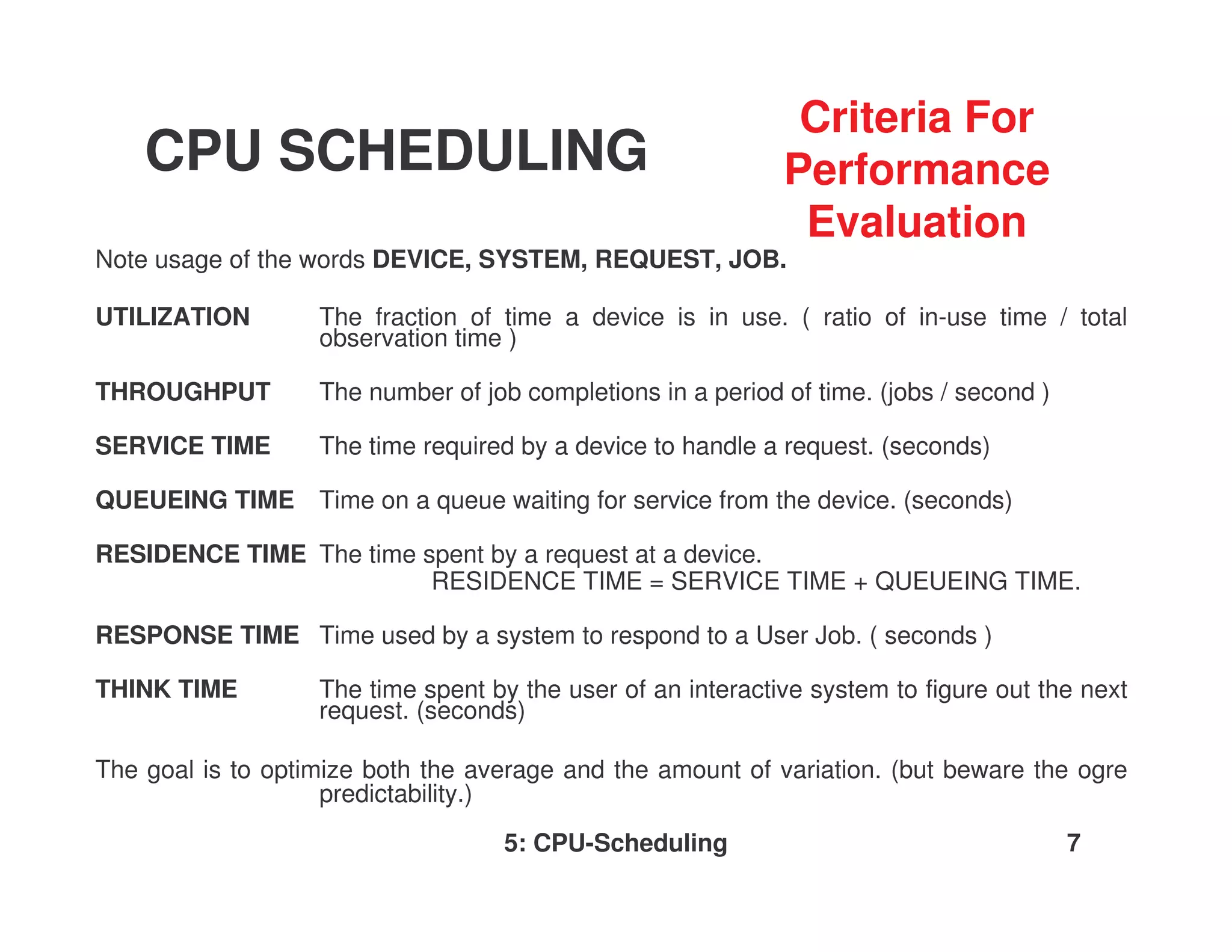 Criteria For
    CPU SCHEDULING                                           Performance
                                                              Evaluation
Note usage of the words DEVICE, SYSTEM, REQUEST, JOB.

UTILIZATION        The fraction of time a device is in use. ( ratio of in-use time / total
                   observation time )

THROUGHPUT         The number of job completions in a period of time. (jobs / second )

SERVICE TIME       The time required by a device to handle a request. (seconds)

QUEUEING TIME Time on a queue waiting for service from the device. (seconds)

RESIDENCE TIME The time spent by a request at a device.
                         RESIDENCE TIME = SERVICE TIME + QUEUEING TIME.

RESPONSE TIME Time used by a system to respond to a User Job. ( seconds )

THINK TIME         The time spent by the user of an interactive system to figure out the next
                   request. (seconds)

The goal is to optimize both the average and the amount of variation. (but beware the ogre
                    predictability.)
                                   5: CPU-Scheduling                                     7
 