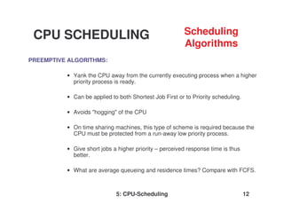 5: CPU-Scheduling 12
PREEMPTIVE ALGORITHMS:
• Yank the CPU away from the currently executing process when a higher
priority process is ready.
• Can be applied to both Shortest Job First or to Priority scheduling.
• Avoids "hogging" of the CPU
• On time sharing machines, this type of scheme is required because the
CPU must be protected from a run-away low priority process.
• Give short jobs a higher priority – perceived response time is thus
better.
• What are average queueing and residence times? Compare with FCFS.
CPU SCHEDULING Scheduling
Algorithms
 