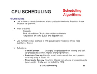 5: CPU-Scheduling 15
ROUND ROBIN:
• Use a timer to cause an interrupt after a predetermined time. Preempts if task
exceeds it’s quantum.
• Train of events
Dispatch
Time slice occurs OR process suspends on event
Put process on some queue and dispatch next
• Use numbers in last example to find queueing and residence times. (Use
quantum = 4 sec.)
• Definitions:
– Context Switch Changing the processor from running one task
(or process) to another. Implies changing memory.
– Processor Sharing Use of a small quantum such that each process
runs frequently at speed 1/n.
– Reschedule latency How long it takes from when a process requests
to run, until it finally gets control of the CPU.
CPU SCHEDULING Scheduling
Algorithms
 