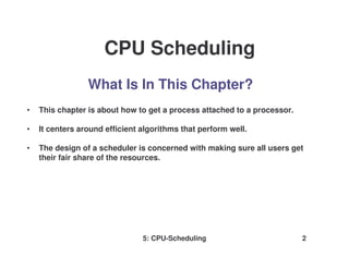 5: CPU-Scheduling 2
What Is In This Chapter?
• This chapter is about how to get a process attached to a processor.
• It centers around efficient algorithms that perform well.
• The design of a scheduler is concerned with making sure all users get
their fair share of the resources.
CPU Scheduling
 