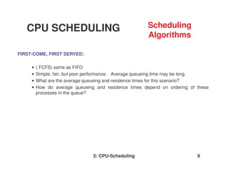 5: CPU-Scheduling 9
FIRST-COME, FIRST SERVED:
• ( FCFS) same as FIFO
• Simple, fair, but poor performance. Average queueing time may be long.
• What are the average queueing and residence times for this scenario?
• How do average queueing and residence times depend on ordering of these
processes in the queue?
CPU SCHEDULING Scheduling
Algorithms
 
