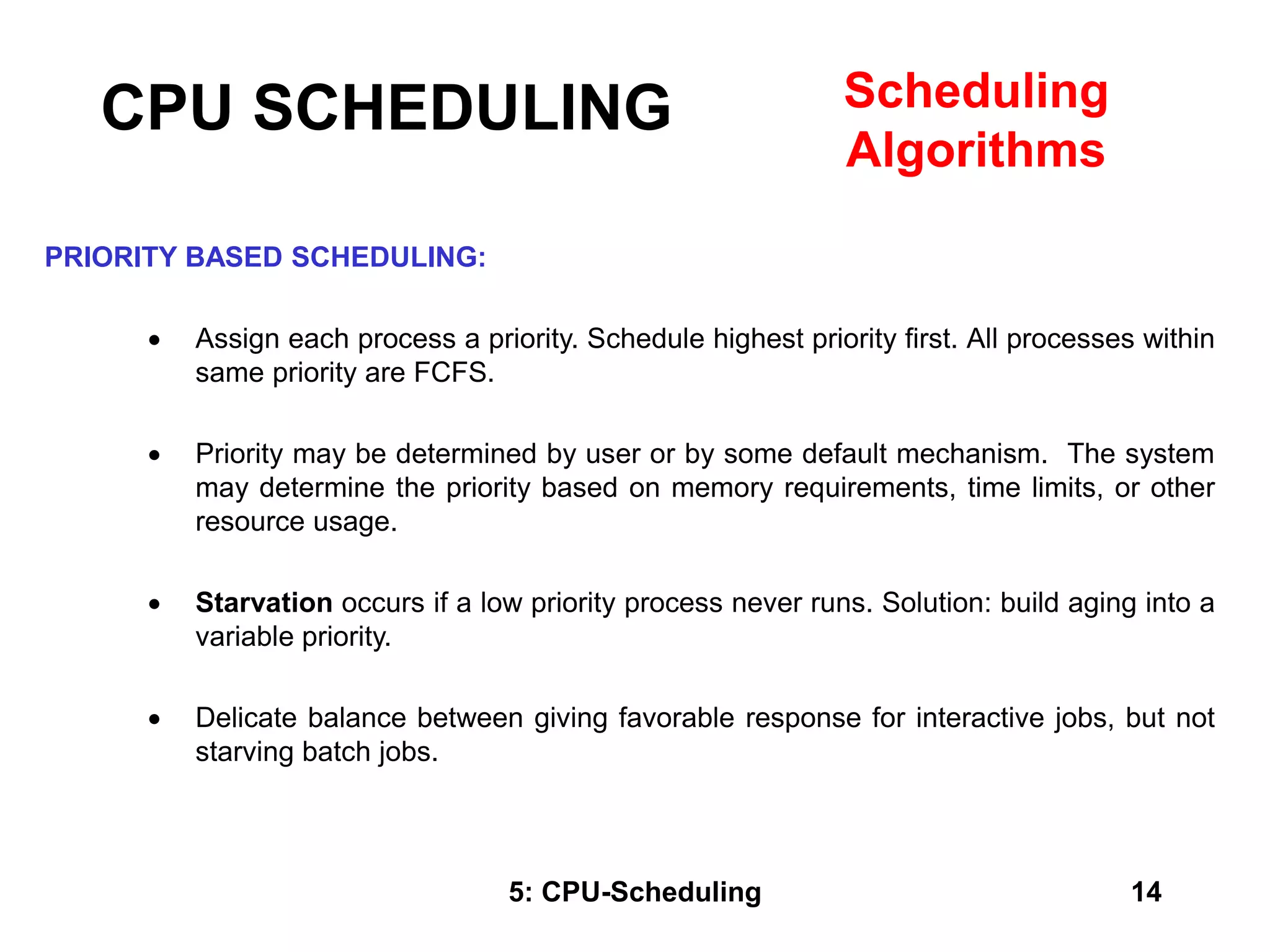 5: CPU-Scheduling 14
PRIORITY BASED SCHEDULING:
 Assign each process a priority. Schedule highest priority first. All processes within
same priority are FCFS.
 Priority may be determined by user or by some default mechanism. The system
may determine the priority based on memory requirements, time limits, or other
resource usage.
 Starvation occurs if a low priority process never runs. Solution: build aging into a
variable priority.
 Delicate balance between giving favorable response for interactive jobs, but not
starving batch jobs.
CPU SCHEDULING Scheduling
Algorithms
 