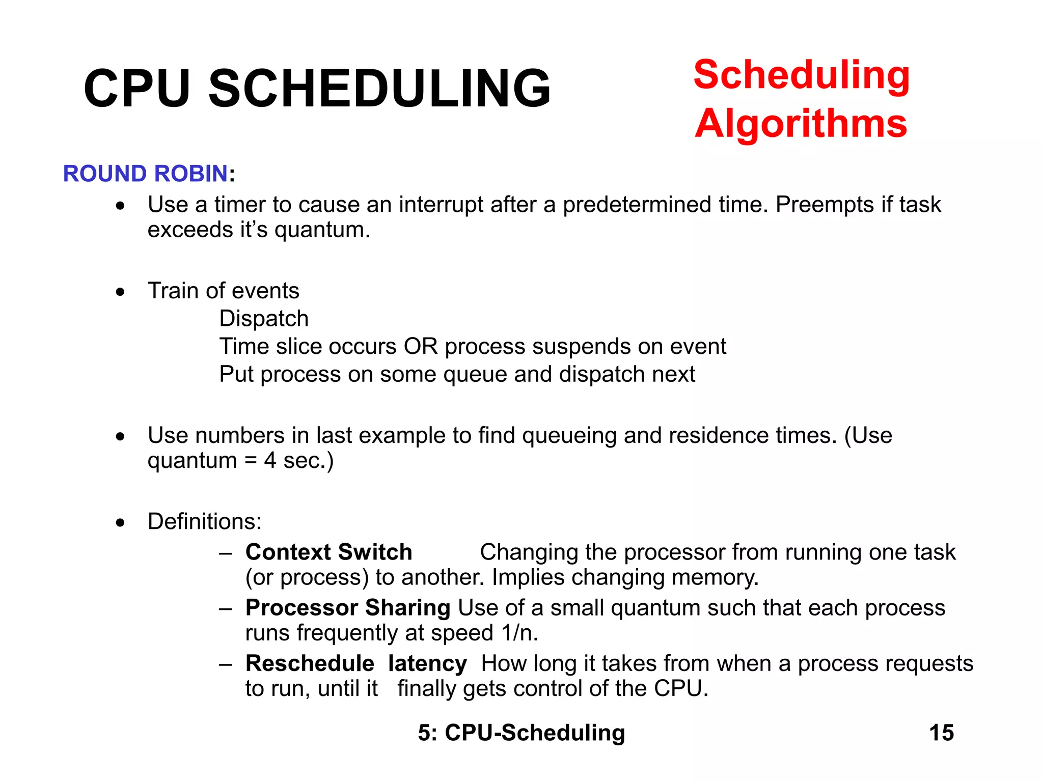 5: CPU-Scheduling 15
ROUND ROBIN:
 Use a timer to cause an interrupt after a predetermined time. Preempts if task
exceeds it’s quantum.
 Train of events
Dispatch
Time slice occurs OR process suspends on event
Put process on some queue and dispatch next
 Use numbers in last example to find queueing and residence times. (Use
quantum = 4 sec.)
 Definitions:
– Context Switch Changing the processor from running one task
(or process) to another. Implies changing memory.
– Processor Sharing Use of a small quantum such that each process
runs frequently at speed 1/n.
– Reschedule latency How long it takes from when a process requests
to run, until it finally gets control of the CPU.
CPU SCHEDULING Scheduling
Algorithms
 