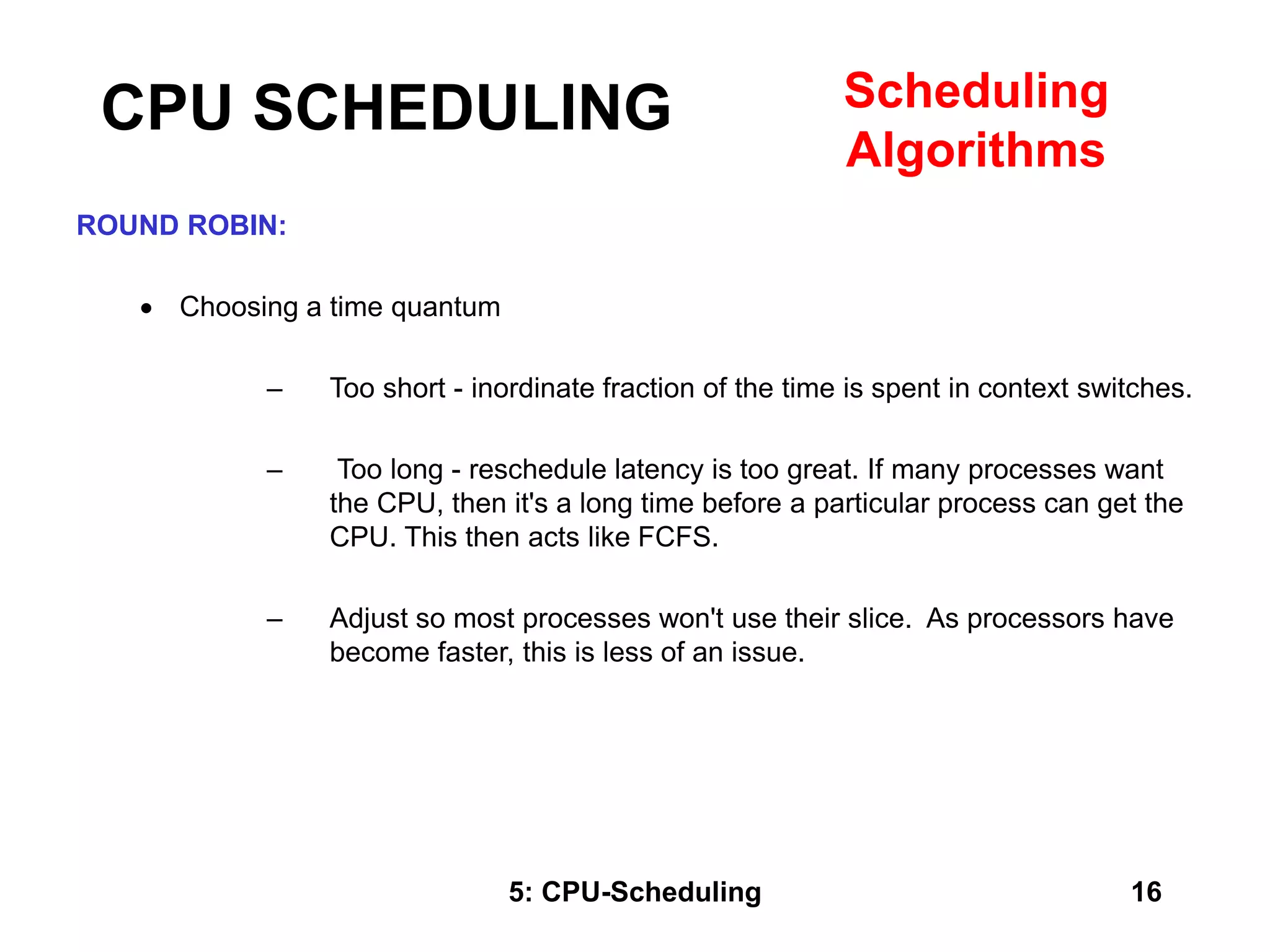 5: CPU-Scheduling 16
ROUND ROBIN:
 Choosing a time quantum
– Too short - inordinate fraction of the time is spent in context switches.
– Too long - reschedule latency is too great. If many processes want
the CPU, then it's a long time before a particular process can get the
CPU. This then acts like FCFS.
– Adjust so most processes won't use their slice. As processors have
become faster, this is less of an issue.
CPU SCHEDULING Scheduling
Algorithms
 