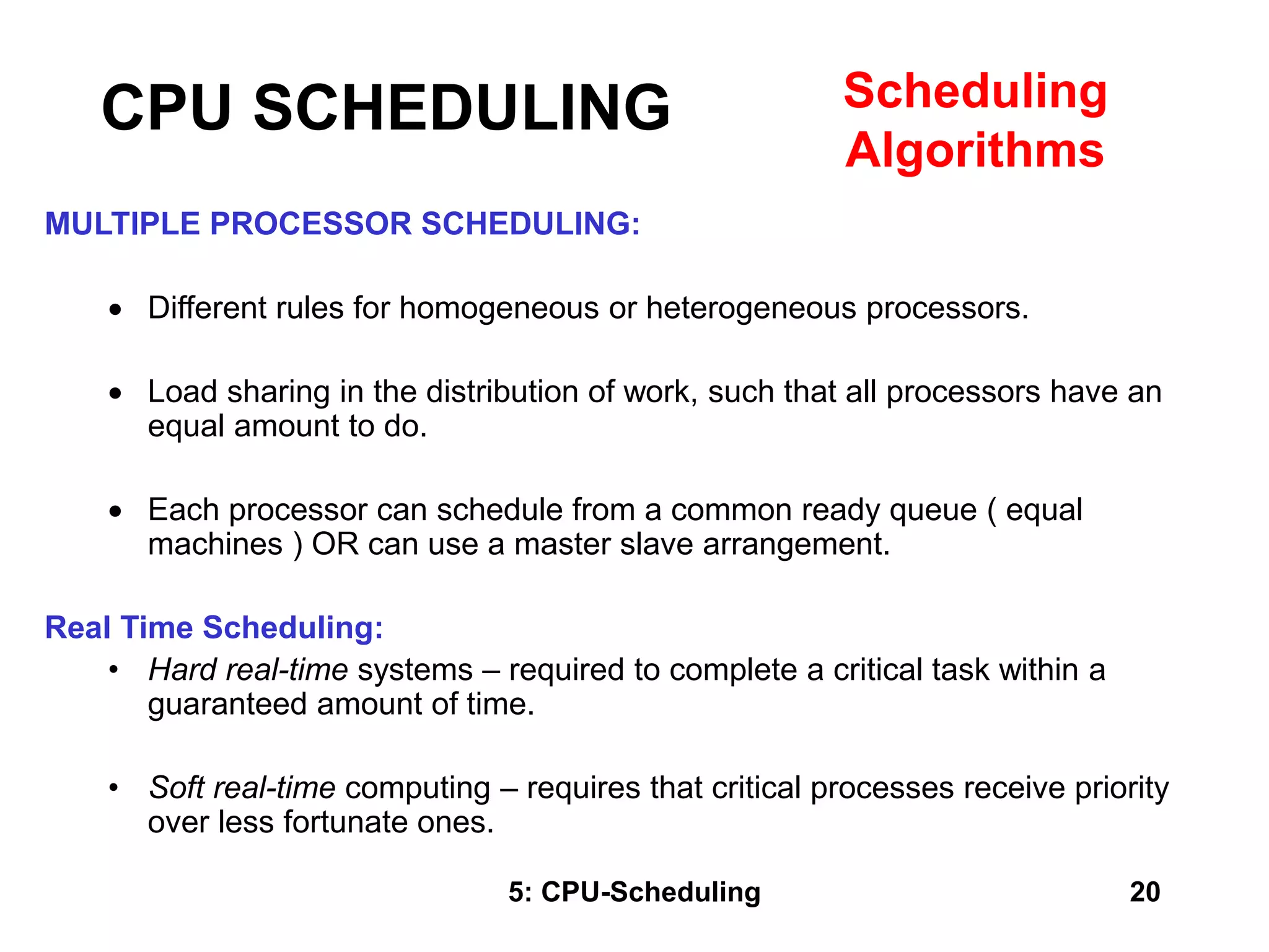 5: CPU-Scheduling 20
MULTIPLE PROCESSOR SCHEDULING:
 Different rules for homogeneous or heterogeneous processors.
 Load sharing in the distribution of work, such that all processors have an
equal amount to do.
 Each processor can schedule from a common ready queue ( equal
machines ) OR can use a master slave arrangement.
Real Time Scheduling:
• Hard real-time systems – required to complete a critical task within a
guaranteed amount of time.
• Soft real-time computing – requires that critical processes receive priority
over less fortunate ones.
CPU SCHEDULING Scheduling
Algorithms
 