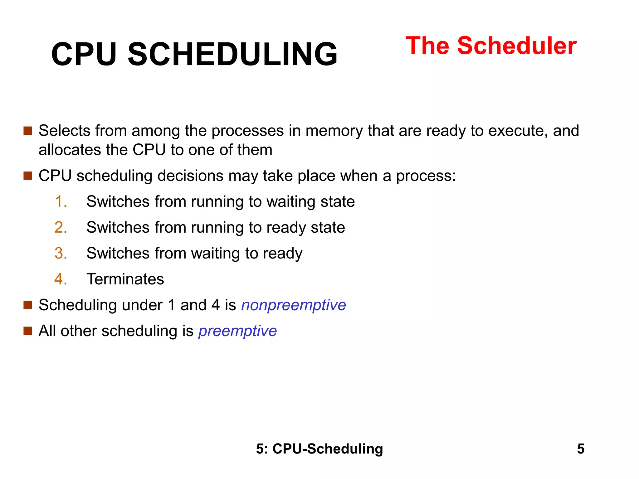 5: CPU-Scheduling 5
CPU SCHEDULING The Scheduler
 Selects from among the processes in memory that are ready to execute, and
allocates the CPU to one of them
 CPU scheduling decisions may take place when a process:
1. Switches from running to waiting state
2. Switches from running to ready state
3. Switches from waiting to ready
4. Terminates
 Scheduling under 1 and 4 is nonpreemptive
 All other scheduling is preemptive
 
