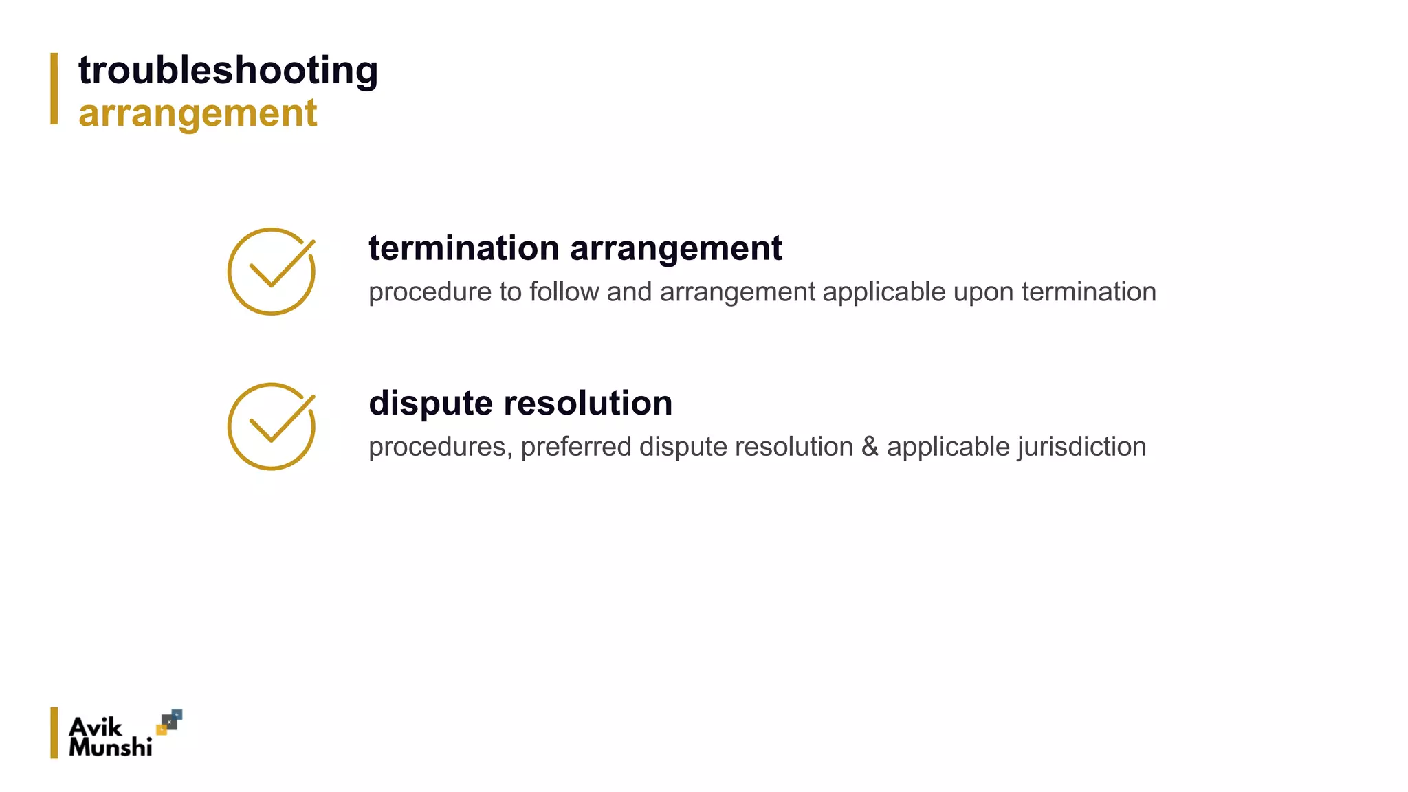 troubleshooting
arrangement
termination arrangement
procedure to follow and arrangement applicable upon termination
dispute resolution
procedures, preferred dispute resolution & applicable jurisdiction
 