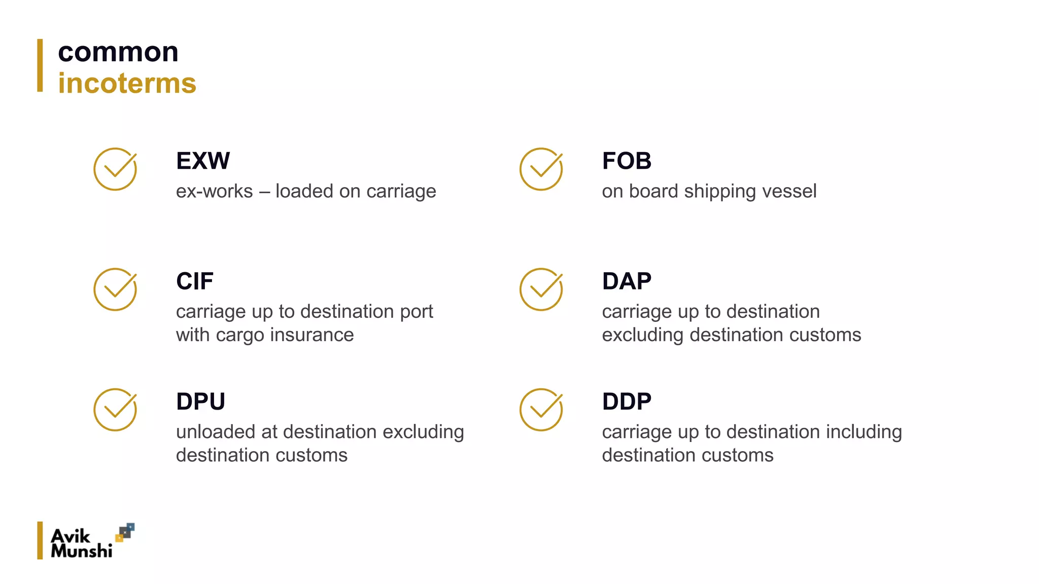 common
incoterms
EXW
ex-works – loaded on carriage
CIF
carriage up to destination port
with cargo insurance
DPU
unloaded at destination excluding
destination customs
FOB
on board shipping vessel
DAP
carriage up to destination
excluding destination customs
DDP
carriage up to destination including
destination customs
 