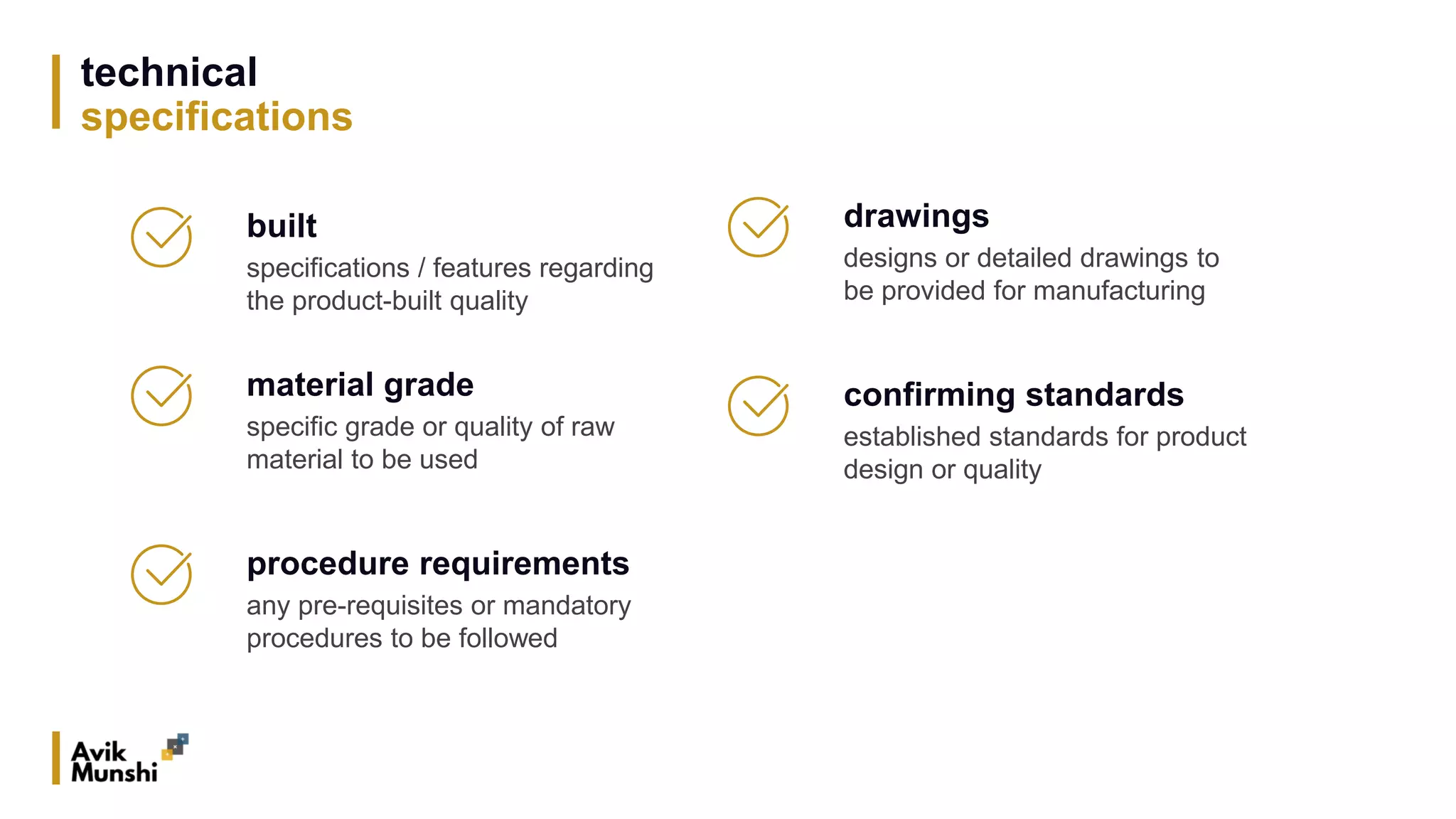 technical
specifications
material grade
specific grade or quality of raw
material to be used
drawings
designs or detailed drawings to
be provided for manufacturing
procedure requirements
any pre-requisites or mandatory
procedures to be followed
built
specifications / features regarding
the product-built quality
confirming standards
established standards for product
design or quality
 