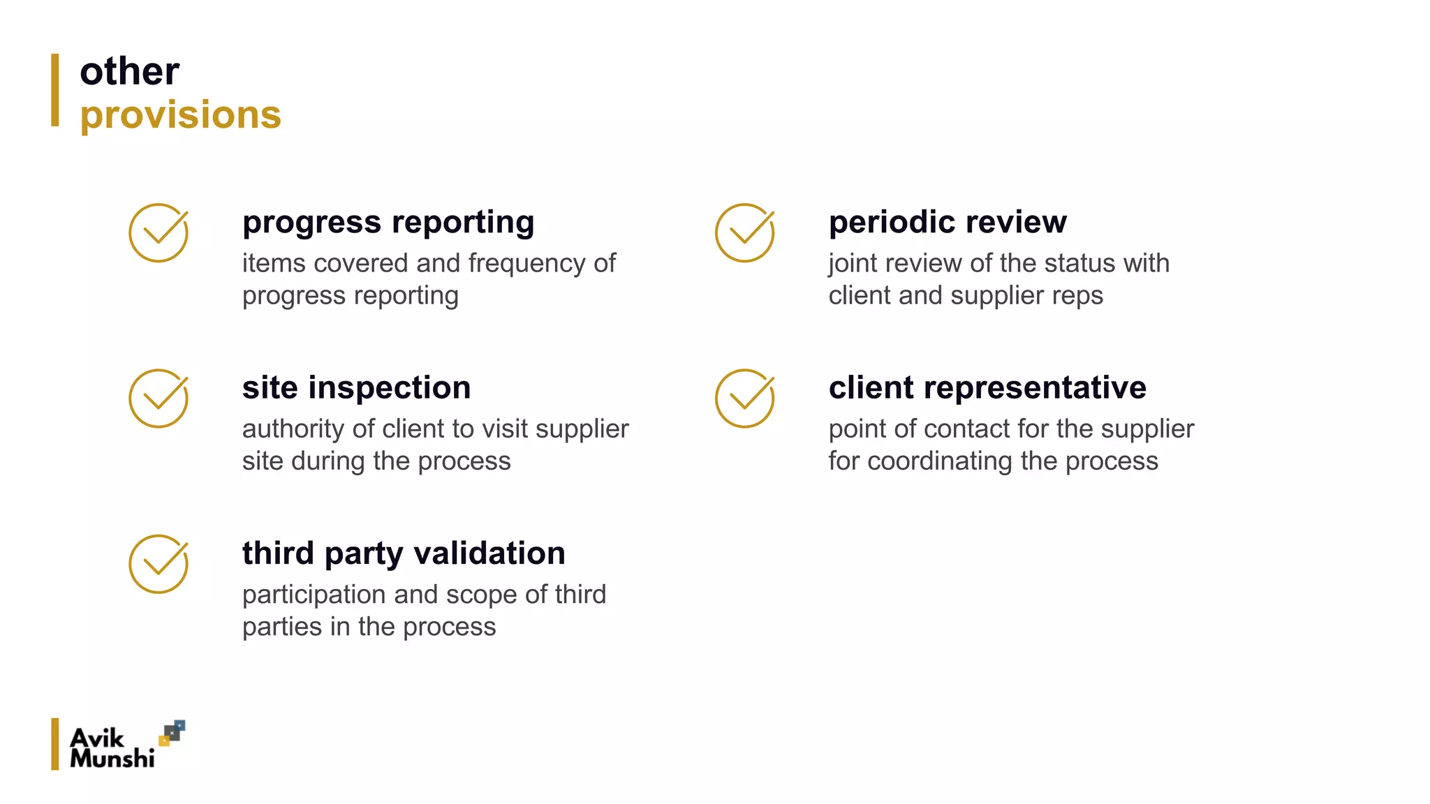 other
provisions
progress reporting
items covered and frequency of
progress reporting
site inspection
authority of client to visit supplier
site during the process
third party validation
participation and scope of third
parties in the process
periodic review
joint review of the status with
client and supplier reps
client representative
point of contact for the supplier
for coordinating the process
 