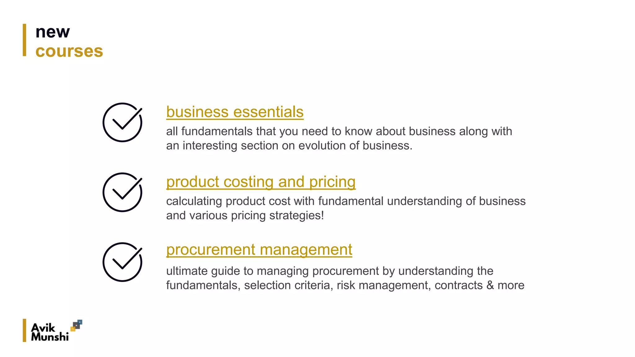 new
courses
business essentials
all fundamentals that you need to know about business along with
an interesting section on evolution of business.
product costing and pricing
calculating product cost with fundamental understanding of business
and various pricing strategies!
procurement management
ultimate guide to managing procurement by understanding the
fundamentals, selection criteria, risk management, contracts & more
 