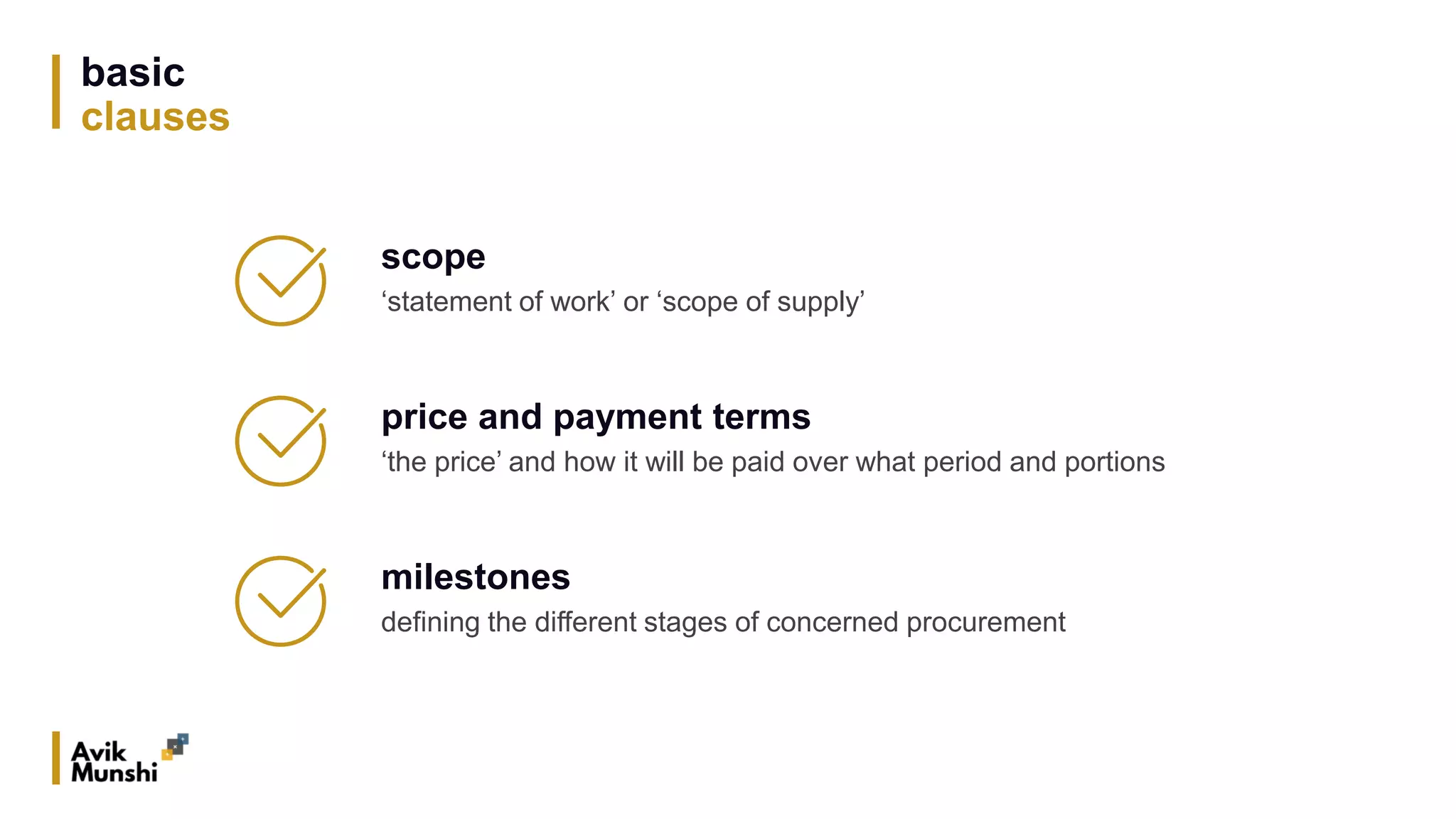 basic
clauses
scope
‘statement of work’ or ‘scope of supply’
price and payment terms
‘the price’ and how it will be paid over what period and portions
milestones
defining the different stages of concerned procurement
 