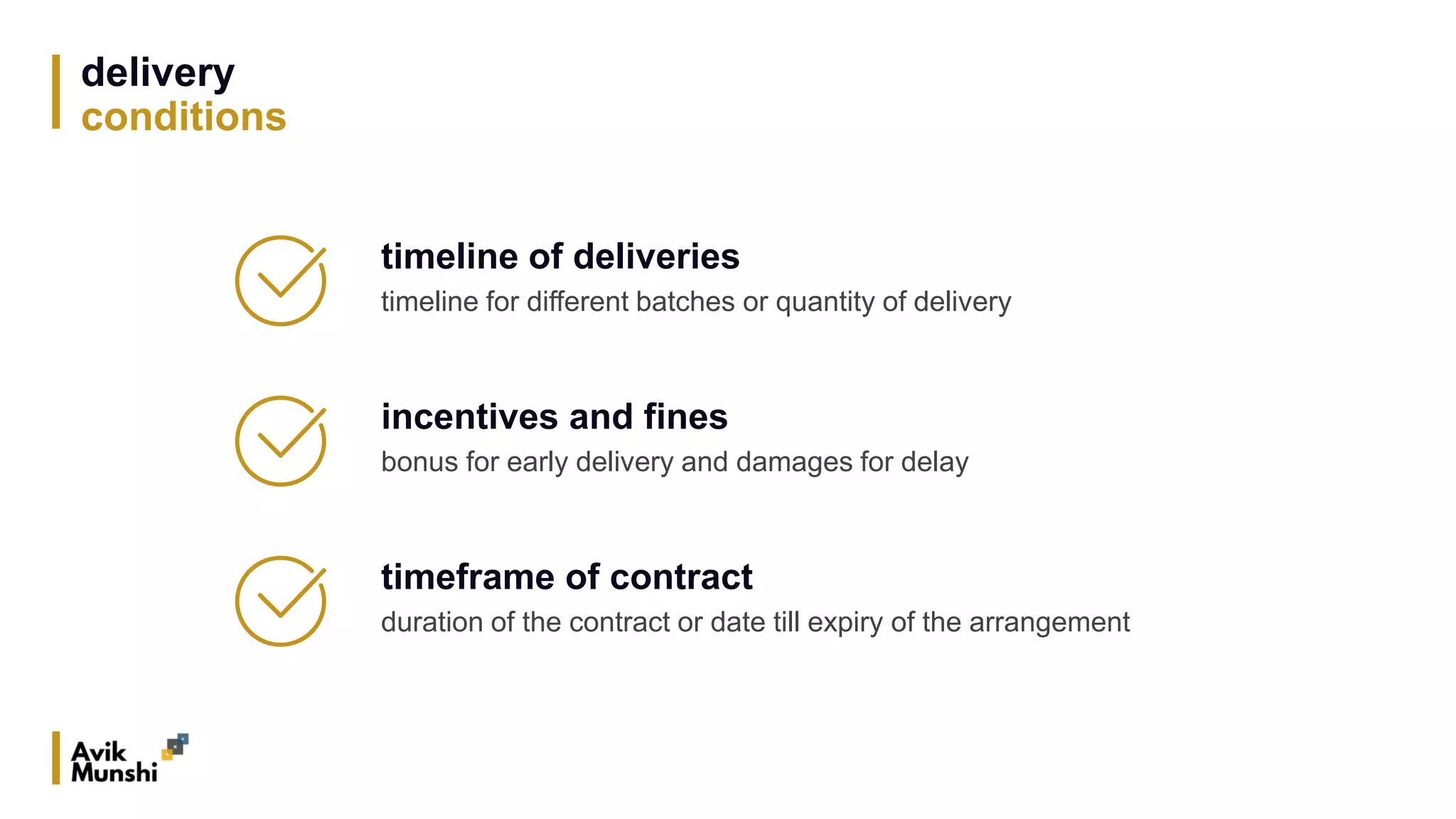 delivery
conditions
timeline of deliveries
timeline for different batches or quantity of delivery
incentives and fines
bonus for early delivery and damages for delay
timeframe of contract
duration of the contract or date till expiry of the arrangement
 