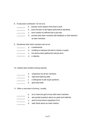 8. A risky team contribution for me is to:
a. question some aspect of the team’s work.
b. push the team to set higher performance standards.
c. work outside my defined role or job area.
d. provide other team members with feedback on their behavior
as team members
9. Sometimes other team members see me as:
a. a perfectionist.
b. unwilling to reassess the team’s mission or goals.
c. not serious about getting the real job done.
d. a nitpicker.
10. I believe team problem solving requires:
a. cooperation by all tam members.
b. high-level listening skills.
c. a willingness to ask tough questions.
d. good solid data.
11. When a new team is forming, I usually:
a. try to meet and get to know other team members.
b. ask pointed questions about our goals and methods.
c. want to know what is expected of me.
d. seek clarity about our basis mission.
4 of 9
 