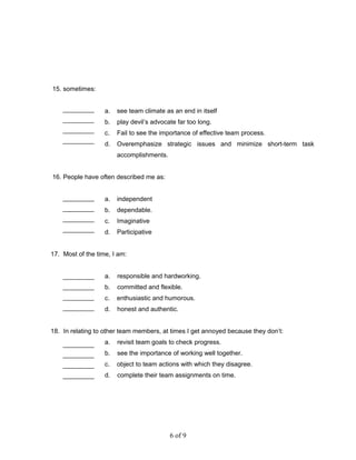 15. sometimes:
a. see team climate as an end in itself
b. play devil’s advocate far too long.
c. Fail to see the importance of effective team process.
d. Overemphasize strategic issues and minimize short-term task
accomplishments.
16. People have often described me as:
a. independent
b. dependable.
c. Imaginative
d. Participative
17. Most of the time, I am:
a. responsible and hardworking.
b. committed and flexible.
c. enthusiastic and humorous.
d. honest and authentic.
18. In relating to other team members, at times I get annoyed because they don’t:
a. revisit team goals to check progress.
b. see the importance of working well together.
c. object to team actions with which they disagree.
d. complete their team assignments on time.
6 of 9
 