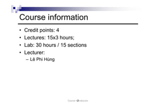 Course information
• Credit points: 4
• Lectures: 15x3 hours;
• Lab: 30 hours / 15 sections
• Lecturer:
– Lê Phi Hùng
2Course Introducion