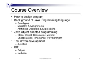 Course Overview
• How to design program
• Back ground of Java Programming language
– Data types
– Variables & Assignments
– Arithmetic Operators & Expressions
• Java Object oriented programming
– Class, Object, Constructor, Method
– Encapsulation, Inheritance, Polymorphism
• Test driven development
– Junit test
• IDE
– Eclipse
– Netbean
3Course Introducion