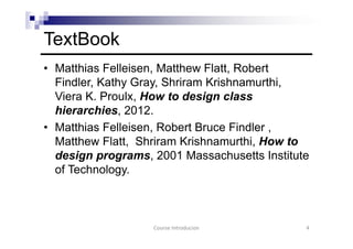 TextBook
• Matthias Felleisen, Matthew Flatt, Robert
Findler, Kathy Gray, Shriram Krishnamurthi,
Viera K. Proulx, How to design class
hierarchies, 2012.
• Matthias Felleisen, Robert Bruce Findler ,
Matthew Flatt, Shriram Krishnamurthi, How to
design programs, 2001 Massachusetts Institute
of Technology.
Course Introducion 4