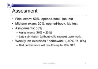 Assesment
• Final exam: 50%, opened-book, lab test
• Midterm exam: 20%, opened-book, lab test
• Assignments: 30%
– Assignments (10% + 20%)
– Late submission (without valid excuse): zero mark.
• Weekly lab exercises / homework: (-10% 0%)
– Bad performance will result in up to 10% OFF.
Course Introducion 5