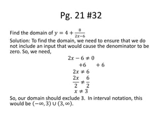 Pg. 21 #32Find the domain of 𝑦=4+82𝑥−6Solution: To find the domain, we need to ensure that we do not include an input that would cause the denominator to be zero. So, we need, 2𝑥−6≠0                 +6       +62𝑥≠62𝑥2≠62𝑥≠3So, our domain should exclude 3.  In interval notation, this would be −∞, 3∪3,∞. 