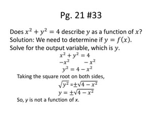 Pg. 21 #33Does 𝑥2+𝑦2=4 describe 𝑦 as a function of 𝑥?Solution: We need to determine if 𝑦=𝑓𝑥.Solve for the output variable, which is 𝑦. 𝑥2+𝑦2=4 −𝑥2          −𝑥2𝑦2=4−𝑥2Taking the square root on both sides,𝑦2 =±4−𝑥2𝑦=±4−𝑥2So, y is not a function of x. 