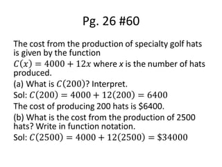 Pg. 26 #60The cost from the production of specialty golf hats is given by the function 𝐶𝑥=4000+12𝑥 where x is the number of hats produced.What is 𝐶200? Interpret.Sol: 𝐶200=4000+12200=6400The cost of producing 200 hats is $6400.(b) What is the cost from the production of 2500 hats? Write in function notation.Sol: 𝐶2500=4000+122500=$34000 