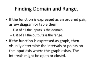 Finding Domain and Range.If the function is expressed as an ordered pair, arrow diagram or table thenList of all the inputs is the domain.List of all the outputs is the range.If the function is expressed as graph, then visually determine the intervals or points on the input axis where the graph exists. The intervals might be open or closed.