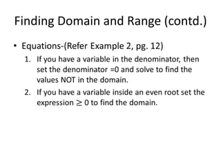 Finding Domain and Range (contd.)Equations-(Refer Example 2, pg. 12)If you have a variable in the denominator, then set the denominator =0 and solve to find the values NOT in the domain.If you have a variable inside an even root set the expression ≥ 0 to find the domain. 