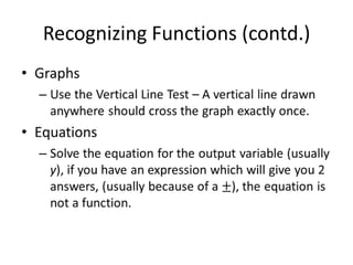 Recognizing Functions (contd.)GraphsUse the Vertical Line Test – A vertical line drawn anywhere should cross the graph exactly once.EquationsSolve the equation for the output variable (usually y), if you have an expression which will give you 2 answers, (usually because of a ±), the equation is not a function. 