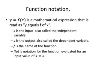 Function notation.𝑦=𝑓(𝑥) is a mathematical expression that is read as “y equals f of x”.  x is the input  also called the independent variable.y is the output also called the dependent variable.f is the name of the function.f(a) is notation for the function evaluated for an input value of 𝑥=𝑎. 