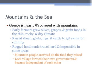 Mountains & the Sea
• Greece is nearly ¾ covered with mountains
 ▫ Early farmers grew olives, grapes, & grain foods in
   the thin, rocky, & dry climate
 ▫ Raised sheep, goats, pigs, & cattle to get skins for
   clothing
 ▫ Rugged land made travel hard & impossible in
   some areas
    Mountain people survived on the food they raised
    Each village formed their own governments &
     became independent of each other
 