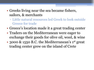 • Greeks living near the sea became fishers,
  sailors, & merchants
 ▫ Little natural resources led Greek to look outside
   Greece for trade
• Greece’s location made it a great trading center
• Traders on the Mediterranean were eager to
  exchange their goods for olive oil, wool, & wine
• 3000 & 1550 B.C. the Mediterranean’s 1st great
  trading center grew on the island of Crete
 