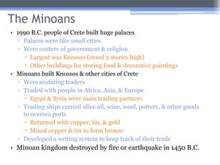 The Minoans
• 1990 B.C. people of Crete built huge palaces
  ▫ Palaces were like small cities
  ▫ Were centers of government & religion
      Largest was Knossos (stood 3 stories high)
      Other buildings for storing food & decorative paintings
• Minoans built Knossos & other cities of Crete
  ▫ Were seafaring traders
  ▫ Traded with people in Africa, Asia, & Europe
      Egypt & Syria were main trading partners
  ▫ Trading ships carried olive oil, wine, wool, pottery, & other goods
    to oversea ports
      Returned with copper, tin, & gold
      Mixed copper & tin to form bronze
  ▫ Developed a writing system to keep track of their trade
• Minoan kingdom destroyed by fire or earthquake in 1450 B.C.
 
