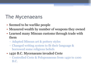 The Mycenaeans
• Seemed to be warlike people
• Measured wealth by number of weapons they owned
• Learned many Minoan customs through trade with
  them
 ▫ Adapted Minoan art & pottery styles
 ▫ Changed writing system to fit their language &
   borrowed some religious beliefs
• 1450 B.C. Mycenaeans invaded Crete
 ▫ Controlled Crete & Peloponnesus from 1450 to 1100
   B.C.
 