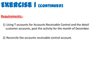 Exercise 1 (continued)Requirements:- Using T-accounts for Accounts Receivable Control and the detail customer accounts, post the activity for the month of December. Reconcile the accounts receivable control account.