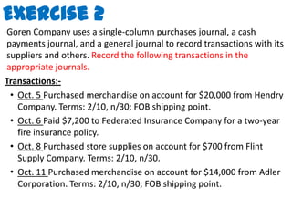 Exercise 2Goren Company uses a single-column purchases journal, a cash payments journal, and a general journal to record transactions with its suppliers and others. Record the following transactions in the appropriate journals.Transactions:-Oct. 5 Purchased merchandise on account for $20,000 from Hendry Company. Terms: 2/10, n/30; FOB shipping point.Oct. 6 Paid $7,200 to Federated Insurance Company for a two-year fire insurance policy.Oct. 8 Purchased store supplies on account for $700 from Flint Supply Company. Terms: 2/10, n/30.Oct. 11 Purchased merchandise on account for $14,000 from Adler Corporation. Terms: 2/10, n/30; FOB shipping point.
