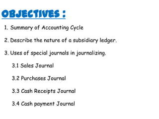 Objectives :Summary of Accounting CycleDescribe the nature of a subsidiary ledger.Uses of special journals in journalizing. 3.1 Sales Journal3.2 Purchases Journal3.3 Cash Receipts Journal 3.4 Cash payment Journal 