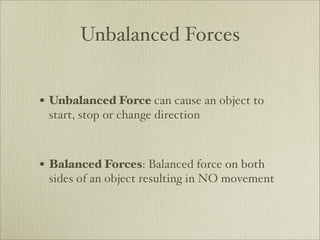 Unbalanced Forces


• Unbalanced Force can cause an object to
 start, stop or change direction



• Balanced Forces: Balanced force on both
 sides of an object resulting in NO movement
 