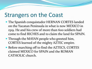 Strangers on the Coast
The Spanish conquistador HERNAN CORTES landed
on the Yucatan Peninsula in what is now MEXICO in
1519. He and his crew of more than 600 soldiers had
come to find RICHES and to claim the land for SPAIN.
Through the MAYAN people who greeted him,
CORTES learned of the mighty AZTEC empire.
Before marching off to find the AZTECS, CORTES
claimed MEXICO for SPAIN and the ROMAN
CATHOLIC church.