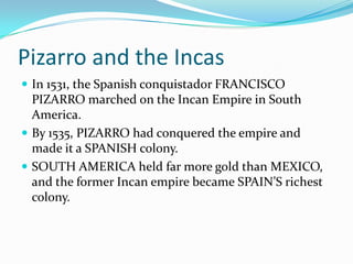 Pizarro and the Incas
In 1531, the Spanish conquistador FRANCISCO
PIZARRO marched on the Incan Empire in South
America.
By 1535, PIZARRO had conquered the empire and
made it a SPANISH colony.
SOUTH AMERICA held far more gold than MEXICO,
and the former Incan empire became SPAIN’S richest
colony.