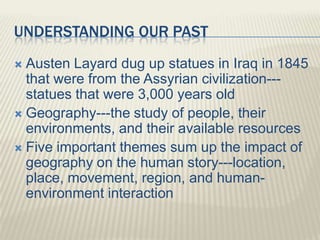 UNDERSTANDING OUR PAST
 Austen Layard dug up statues in Iraq in 1845
that were from the Assyrian civilization---
statues that were 3,000 years old
 Geography---the study of people, their
environments, and their available resources
 Five important themes sum up the impact of
geography on the human story---location,
place, movement, region, and human-
environment interaction
 