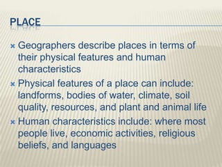 PLACE
 Geographers describe places in terms of
their physical features and human
characteristics
 Physical features of a place can include:
landforms, bodies of water, climate, soil
quality, resources, and plant and animal life
 Human characteristics include: where most
people live, economic activities, religious
beliefs, and languages
 