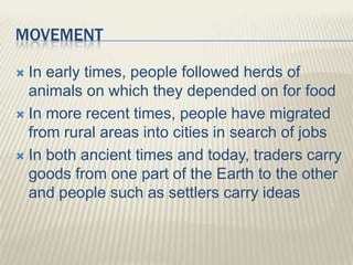 MOVEMENT
 In early times, people followed herds of
animals on which they depended on for food
 In more recent times, people have migrated
from rural areas into cities in search of jobs
 In both ancient times and today, traders carry
goods from one part of the Earth to the other
and people such as settlers carry ideas
 